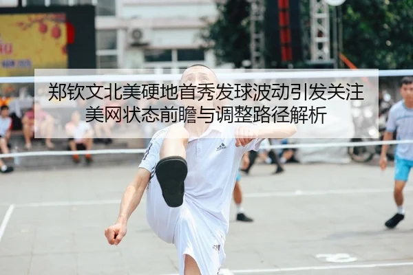 郑钦文北美硬地首秀发球波动引发关注 美网状态前瞻与调整路径解析