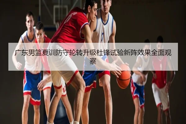 广东男篮夏训防守轮转升级杜锋试验新阵效果全面观察
