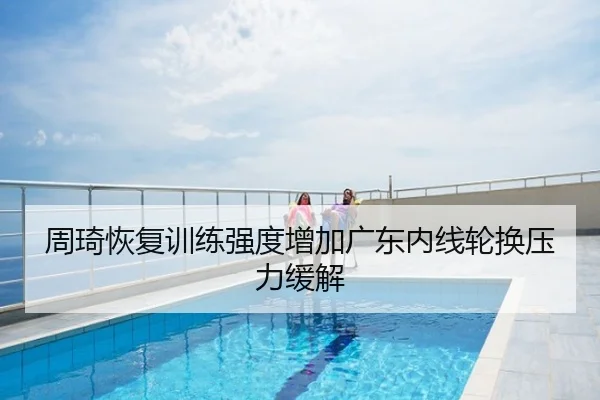 周琦恢复训练强度增加广东内线轮换压力缓解