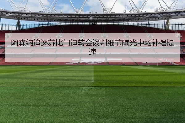阿森纳追逐苏比门迪转会谈判细节曝光中场补强提速